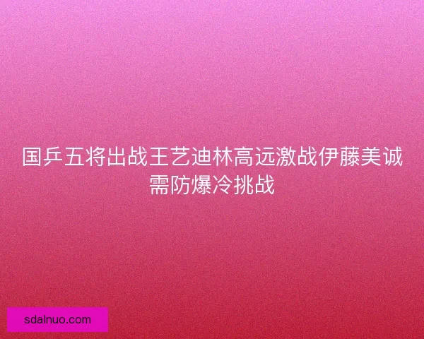 国乒五将出战王艺迪林高远激战伊藤美诚需防爆冷挑战