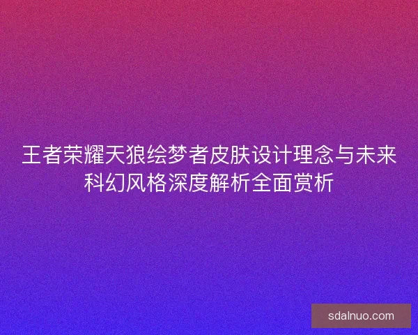 王者荣耀天狼绘梦者皮肤设计理念与未来科幻风格深度解析全面赏析