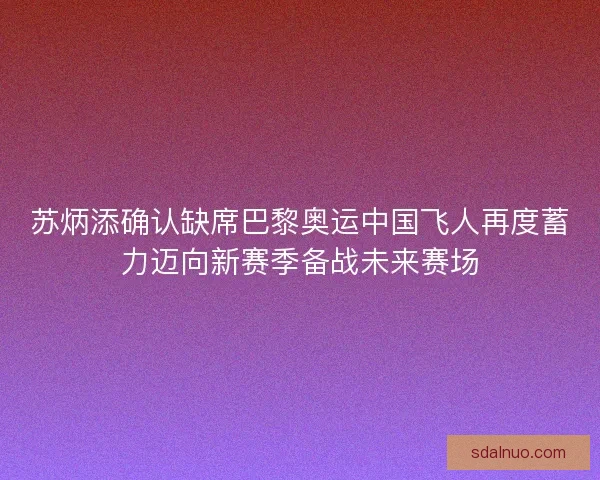 苏炳添确认缺席巴黎奥运中国飞人再度蓄力迈向新赛季备战未来赛场