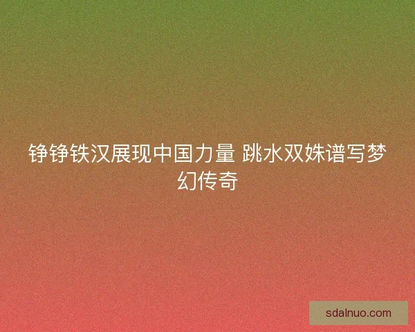 铮铮铁汉展现中国力量 跳水双姝谱写梦幻传奇