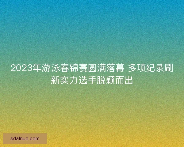 2023年游泳春锦赛圆满落幕 多项纪录刷新实力选手脱颖而出