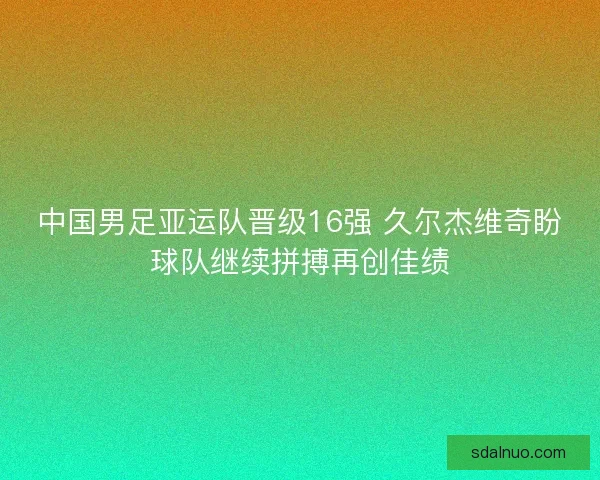 中国男足亚运队晋级16强 久尔杰维奇盼球队继续拼搏再创佳绩