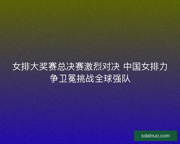 女排大奖赛总决赛激烈对决 中国女排力争卫冕挑战全球强队