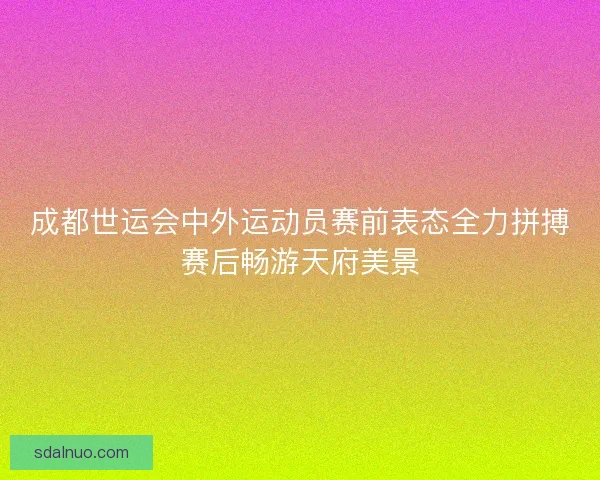 成都世运会中外运动员赛前表态全力拼搏赛后畅游天府美景