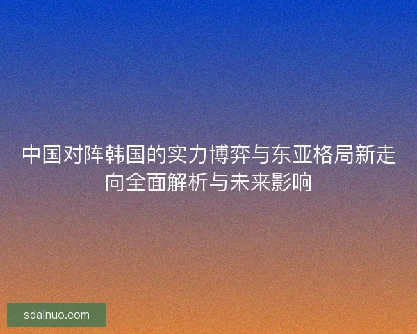 中国对阵韩国的实力博弈与东亚格局新走向全面解析与未来影响 中国对阵韩国的实力博弈与东亚格局新走向全面解析与未来影响