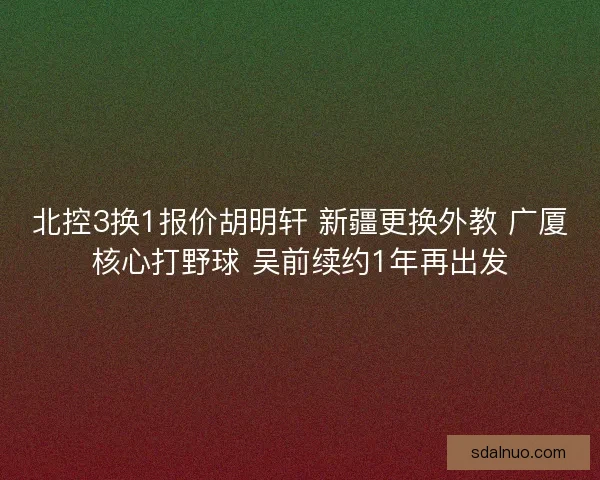 北控3换1报价胡明轩 新疆更换外教 广厦核心打野球 吴前续约1年再出发