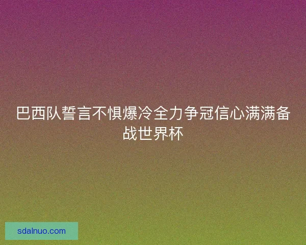 巴西队誓言不惧爆冷全力争冠信心满满备战世界杯