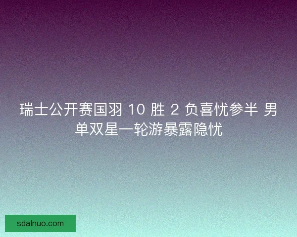 瑞士公开赛国羽 10 胜 2 负喜忧参半 男单双星一轮游暴露隐忧