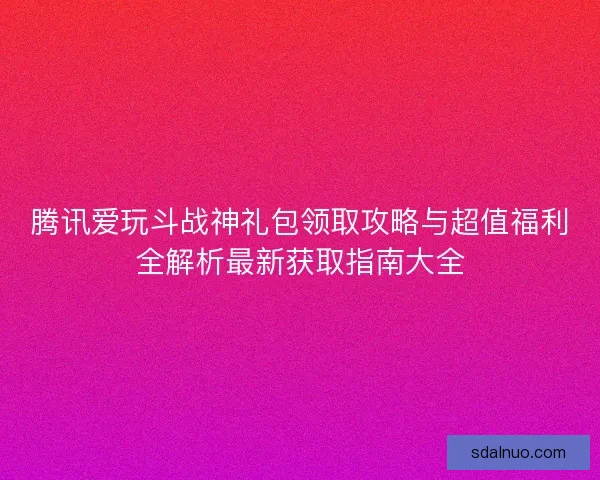 腾讯爱玩斗战神礼包领取攻略与超值福利全解析最新获取指南大全
