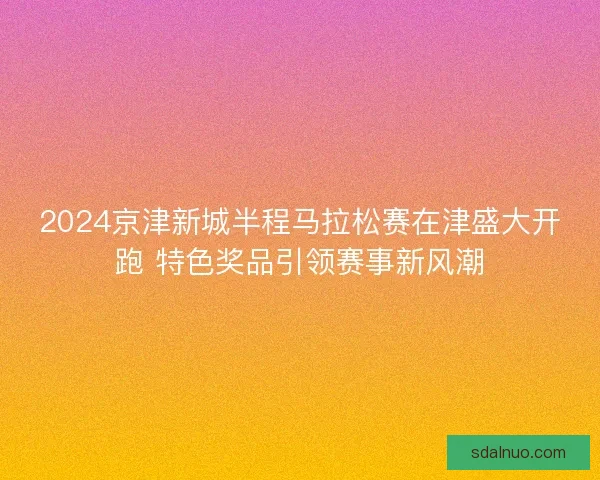 2024京津新城半程马拉松赛在津盛大开跑 特色奖品引领赛事新风潮