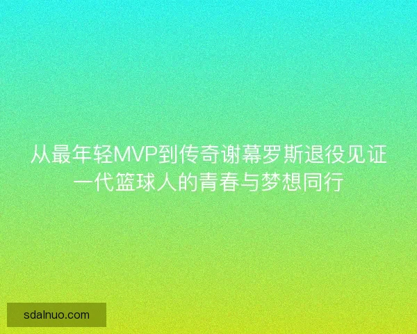 从最年轻MVP到传奇谢幕罗斯退役见证一代篮球人的青春与梦想同行 从最年轻MVP到传奇谢幕罗斯退役见证一代篮球人的青春与梦想同行