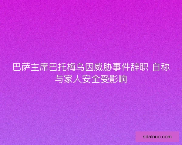 巴萨主席巴托梅乌因威胁事件辞职 自称与家人安全受影响