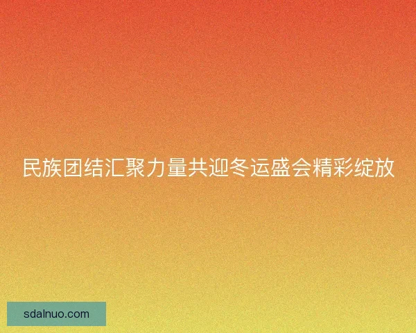 民族团结汇聚力量共迎冬运盛会精彩绽放