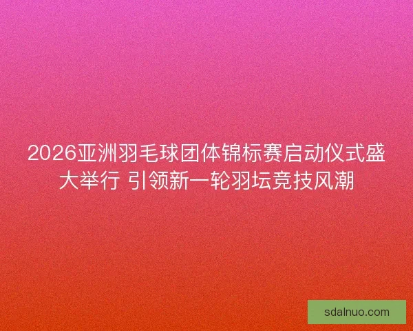 2026亚洲羽毛球团体锦标赛启动仪式盛大举行 引领新一轮羽坛竞技风潮 2026亚洲羽毛球团体锦标赛启动仪式盛大举行 引领新一轮羽坛竞技风潮