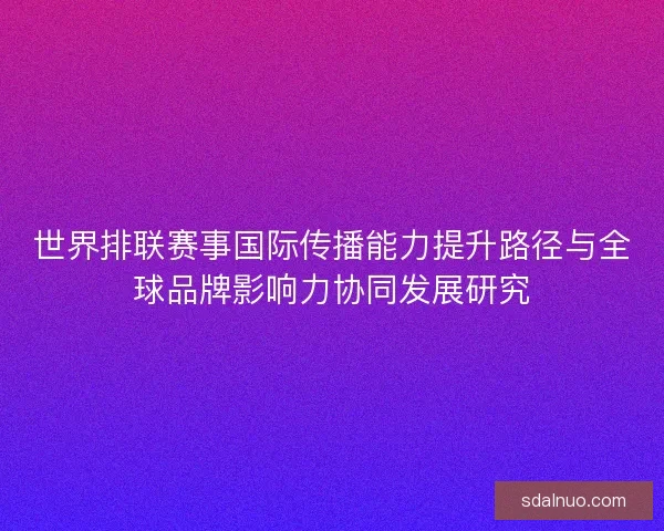 世界排联赛事国际传播能力提升路径与全球品牌影响力协同发展研究 世界排联赛事国际传播能力提升路径与全球品牌影响力协同发展研究