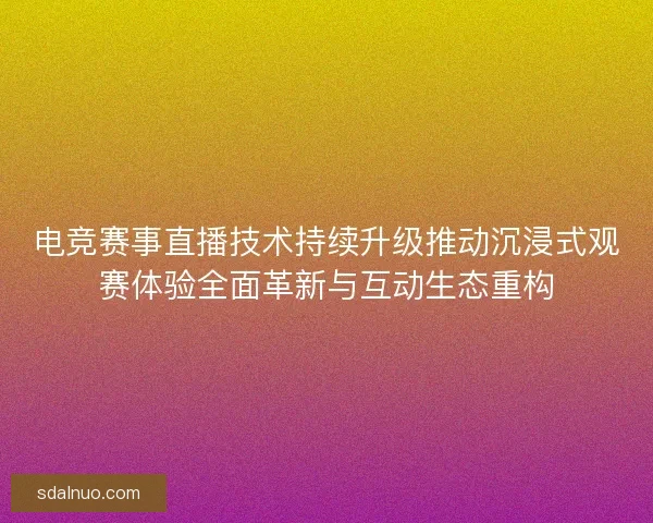电竞赛事直播技术持续升级推动沉浸式观赛体验全面革新与互动生态重构