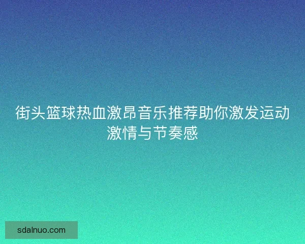 街头篮球热血激昂音乐推荐助你激发运动激情与节奏感 街头篮球热血激昂音乐推荐助你激发运动激情与节奏感