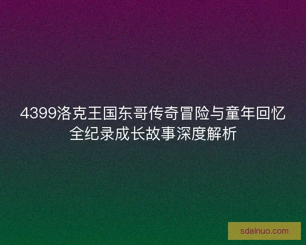 4399洛克王国东哥传奇冒险与童年回忆全纪录成长故事深度解析 4399洛克王国东哥传奇冒险与童年回忆全纪录成长故事深度解析
