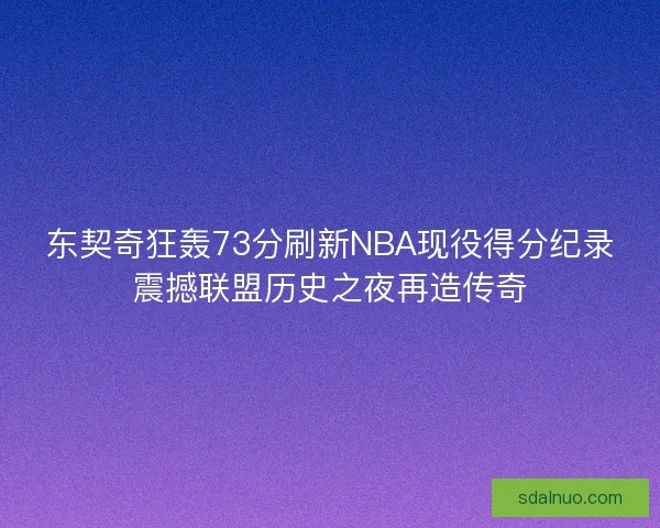 东契奇狂轰73分刷新NBA现役得分纪录震撼联盟历史之夜再造传奇 东契奇狂轰73分刷新NBA现役得分纪录震撼联盟历史之夜再造传奇