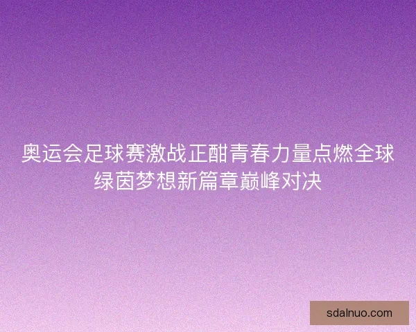 奥运会足球赛激战正酣青春力量点燃全球绿茵梦想新篇章巅峰对决 奥运会足球赛激战正酣青春力量点燃全球绿茵梦想新篇章巅峰对决