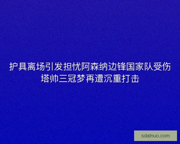 护具离场引发担忧阿森纳边锋国家队受伤塔帅三冠梦再遭沉重打击
