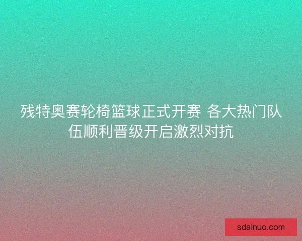 残特奥赛轮椅篮球正式开赛 各大热门队伍顺利晋级开启激烈对抗 残特奥赛轮椅篮球正式开赛 各大热门队伍顺利晋级开启激烈对抗