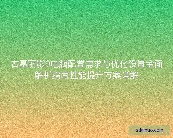 古墓丽影9电脑配置需求与优化设置全面解析指南性能提升方案详解