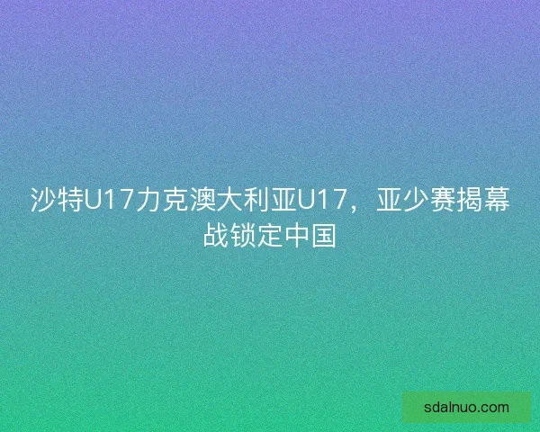 沙特U17力克澳大利亚U17，亚少赛揭幕战锁定中国