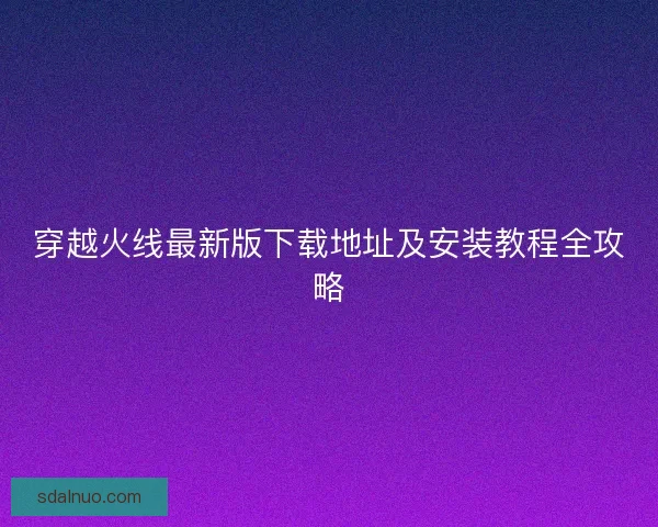 穿越火线最新版下载地址及安装教程全攻略 穿越火线最新版下载地址及安装教程全攻略