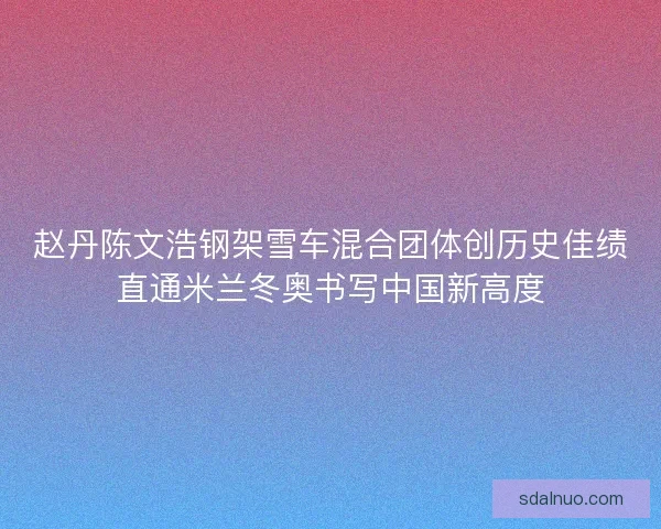 赵丹陈文浩钢架雪车混合团体创历史佳绩直通米兰冬奥书写中国新高度 赵丹陈文浩钢架雪车混合团体创历史佳绩直通米兰冬奥书写中国新高度