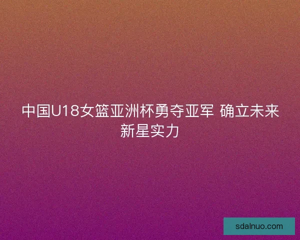 中国U18女篮亚洲杯勇夺亚军 确立未来新星实力