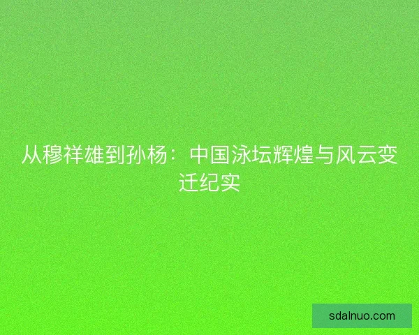 从穆祥雄到孙杨:中国泳坛辉煌与风云变迁纪实 从穆祥雄到孙杨:中国泳坛辉煌与风云变迁纪实