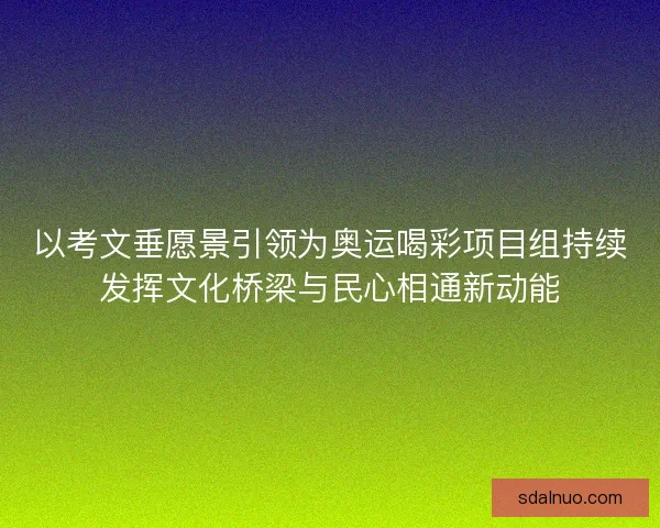 以考文垂愿景引领为奥运喝彩项目组持续发挥文化桥梁与民心相通新动能