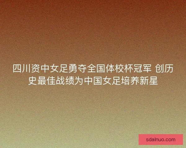 四川资中女足勇夺全国体校杯冠军 创历史最佳战绩为中国女足培养新星