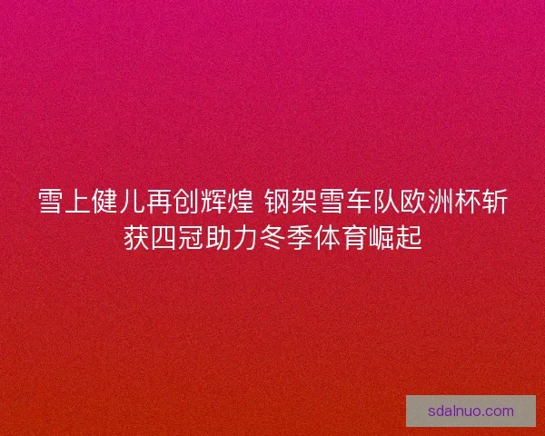 雪上健儿再创辉煌 钢架雪车队欧洲杯斩获四冠助力冬季体育崛起 雪上健儿再创辉煌 钢架雪车队欧洲杯斩获四冠助力冬季体育崛起