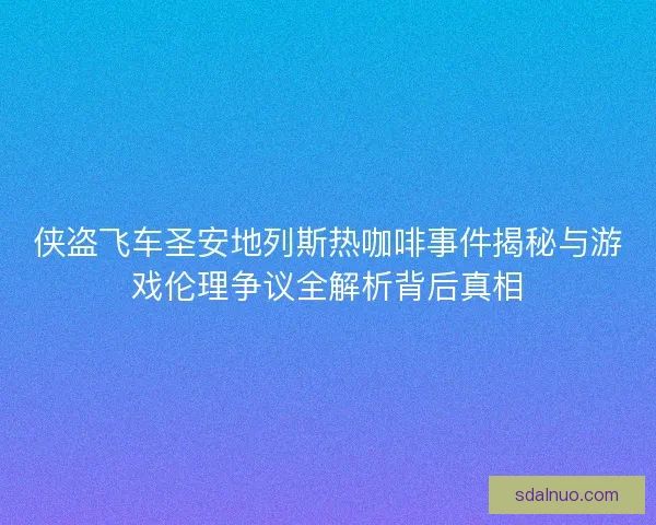 侠盗飞车圣安地列斯热咖啡事件揭秘与游戏伦理争议全解析背后真相 侠盗飞车圣安地列斯热咖啡事件揭秘与游戏伦理争议全解析背后真相