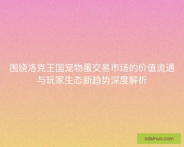 围绕洛克王国宠物蛋交易市场的价值流通与玩家生态新趋势深度解析 围绕洛克王国宠物蛋交易市场的价值流通与玩家生态新趋势深度解析